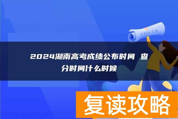 2024湖南高考成绩公布时间 查分时间什么时候